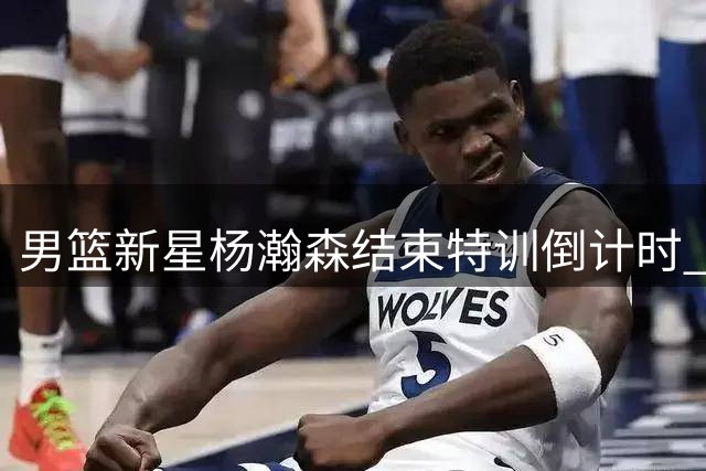 男篮新星杨瀚森结束特训倒计时 月中国内两周合练冲刺世预赛