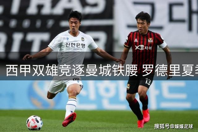 西甲双雄竞逐曼城铁腰 罗德里夏季转会暗流涌动